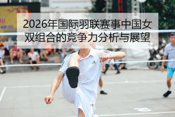 2026年国际羽联赛事中国女双组合的竞争力分析与展望