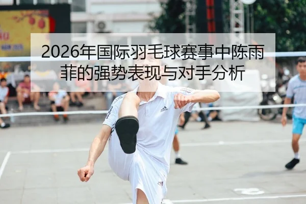 2026年国际羽毛球赛事中陈雨菲的强势表现与对手分析