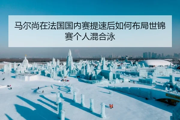 马尔尚在法国国内赛提速后如何布局世锦赛个人混合泳