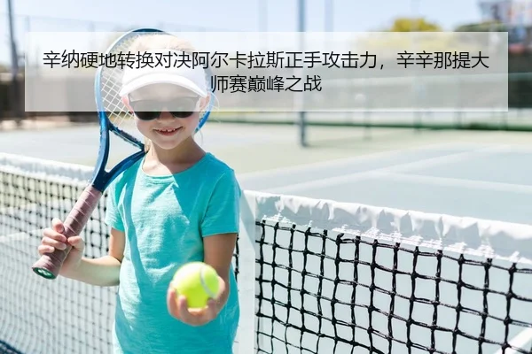 辛纳硬地转换对决阿尔卡拉斯正手攻击力，辛辛那提大师赛巅峰之战