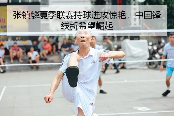 张镇麟夏季联赛持球进攻惊艳，中国锋线新希望崛起